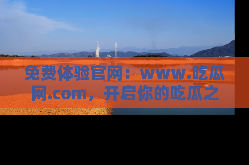 免费体验官网:www.吃瓜网.com,开启你的吃瓜之旅