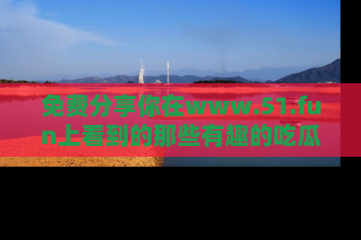 免费分享你在www.51.fun上看到的那些有趣的吃瓜趣闻吧！