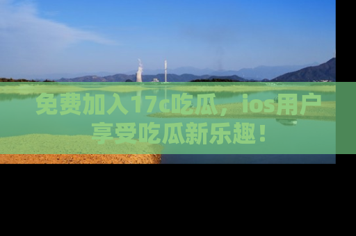 免费加入17c吃瓜，ios用户享受吃瓜新乐趣！