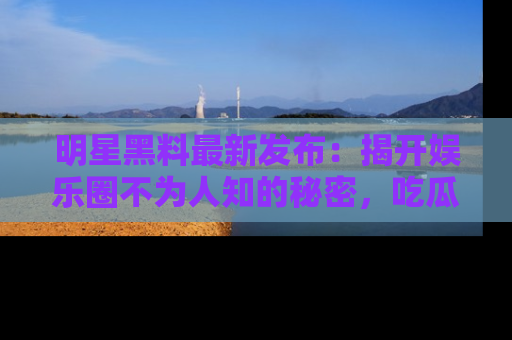 明星黑料最新发布:揭开娱乐圈不为人知的秘密,吃瓜者们请注意!