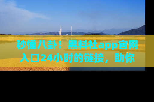 秒懂八卦!黑料社app官网入口24小时的链接,助你及时获取热搜焦点