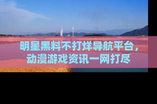 明星黑料不打烊导航平台,动漫游戏资讯一网打尽