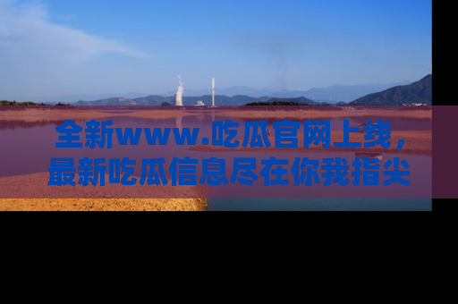 全新www.吃瓜官网上线，最新吃瓜信息尽在你我指尖！