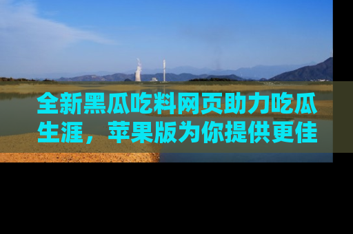 全新黑瓜吃料网页助力吃瓜生涯，苹果版为你提供更佳体验！