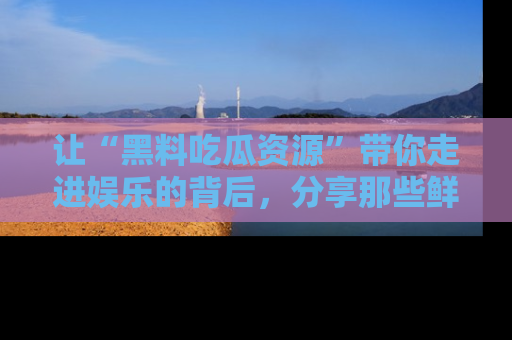让“黑料吃瓜资源”带你走进娱乐的背后，分享那些鲜为人知的黑料，成为吃瓜界的资深玩家！