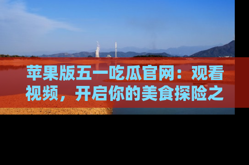 苹果版五一吃瓜官网：观看视频，开启你的美食探险之旅!