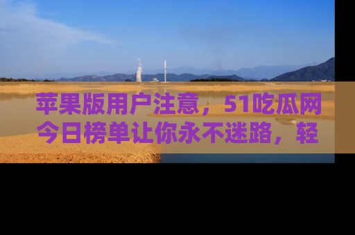 苹果版用户注意，51吃瓜网今日榜单让你永不迷路，轻松吃瓜！