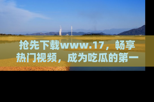 抢先下载www.17，畅享热门视频，成为吃瓜的第一手信息者！