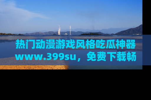 热门动漫游戏风格吃瓜神器www.399su，免费下载畅享精彩