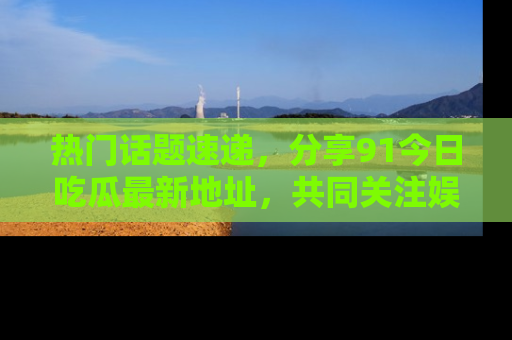 热门话题速递，分享91今日吃瓜最新地址，共同关注娱乐圈的风云变幻！