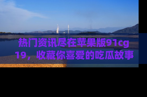 热门资讯尽在苹果版91cg19，收藏你喜爱的吃瓜故事吧！