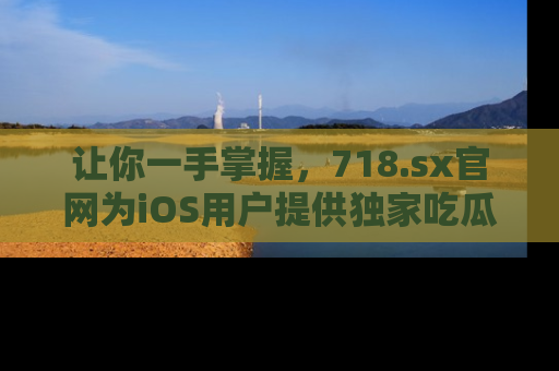 让你一手掌握，718.sx官网为iOS用户提供独家吃瓜内容！