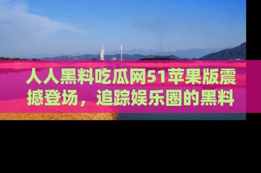人人黑料吃瓜网51苹果版震撼登场，追踪娱乐圈的黑料与热闻