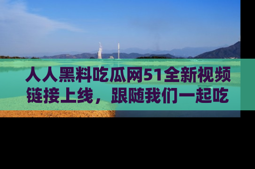 人人黑料吃瓜网51全新视频链接上线，跟随我们一起吃瓜围观！