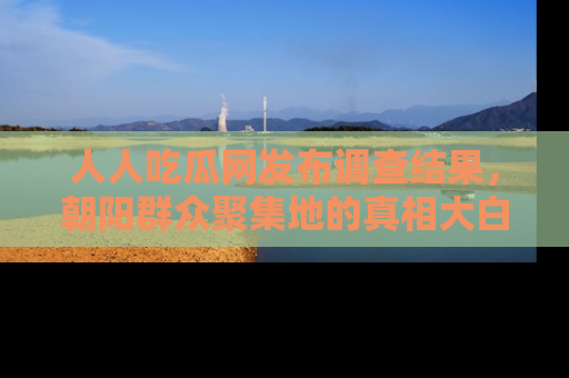 人人吃瓜网发布调查结果，朝阳群众聚集地的真相大白