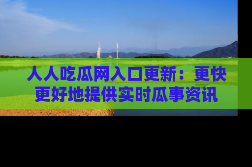 人人吃瓜网入口更新：更快更好地提供实时瓜事资讯