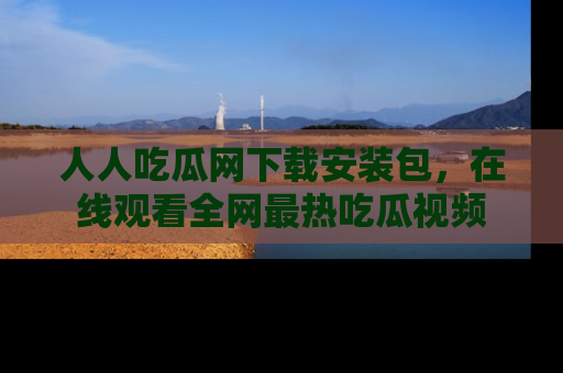 人人吃瓜网下载安装包，在线观看全网最热吃瓜视频