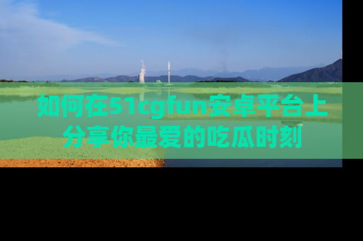 如何在51cgfun安卓平台上分享你最爱的吃瓜时刻