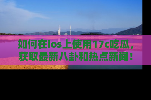 如何在ios上使用17c吃瓜，获取最新八卦和热点新闻！