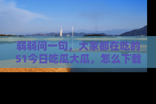 弱弱问一句，大家都在吃的51今日吃瓜大瓜，怎么下载登录才能体验最新入口？