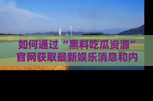 如何通过“黑料吃瓜资源”官网获取最新娱乐消息和内幕爆料
