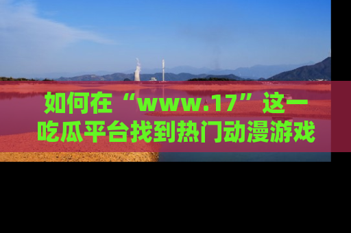 如何在“www.17”这一吃瓜平台找到热门动漫游戏风格的链接？