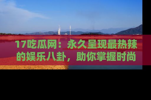 17吃瓜网:永久呈现最热辣的娱乐八卦,助你掌握时尚趋势