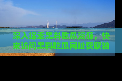 深入探索黑料吃瓜资源，快来访问黑料吃瓜网址获取独家内容！