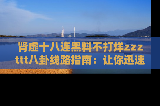 肾虚十八连黑料不打烊zzzttt八卦线路指南：让你迅速掌握热点事件脉络