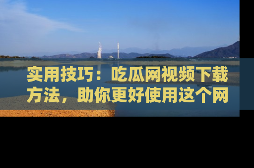 实用技巧：吃瓜网视频下载方法，助你更好使用这个网站