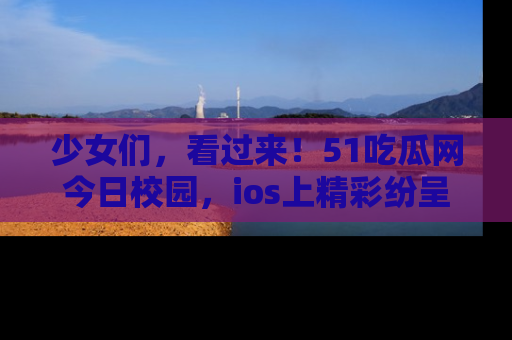 少女们，看过来！51吃瓜网今日校园，ios上精彩纷呈！