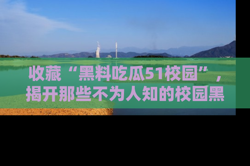 收藏“黑料吃瓜51校园”，揭开那些不为人知的校园黑幕！