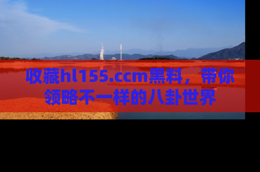 收藏hl155.ccm黑料，带你领略不一样的八卦世界