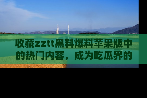 收藏zztt黑料爆料苹果版中的热门内容，成为吃瓜界的资深玩家！