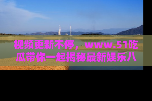 视频更新不停，www.51吃瓜带你一起揭秘最新娱乐八卦，畅享信息盛宴！