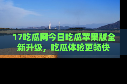 17吃瓜网今日吃瓜苹果版全新升级,吃瓜体验更畅快
