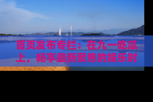 首页发布专栏：在九一吃瓜上，畅享最新聚焦的娱乐时讯