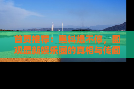 首页推荐：黑料爆不停，围观最新娱乐圈的真相与传闻