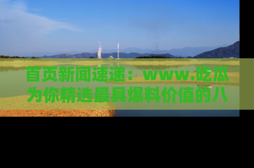 首页新闻速递：www.吃瓜为你精选最具爆料价值的八卦和趣闻！