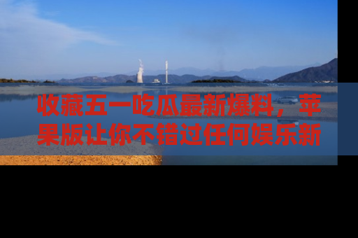 收藏五一吃瓜最新爆料，苹果版让你不错过任何娱乐新闻