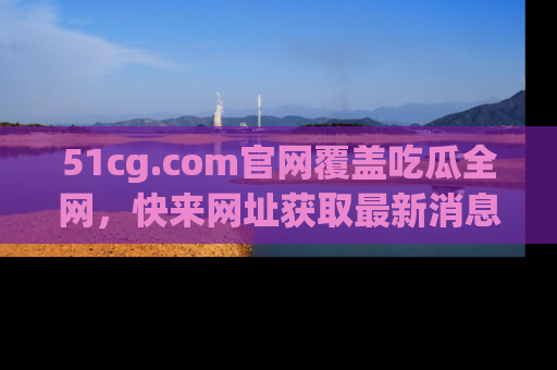 51cg.com官网覆盖吃瓜全网,快来网址获取最新消息与链接!