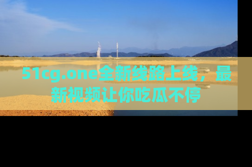 51cg.one全新线路上线,最新视频让你吃瓜不停