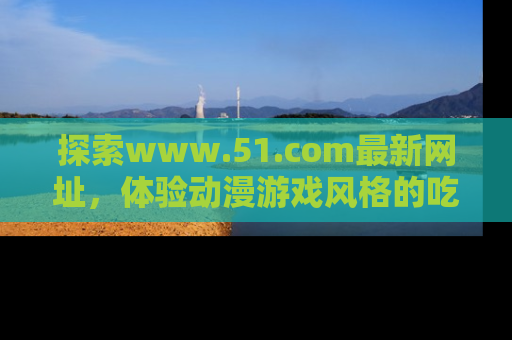 探索www.51.com最新网址，体验动漫游戏风格的吃瓜乐趣！