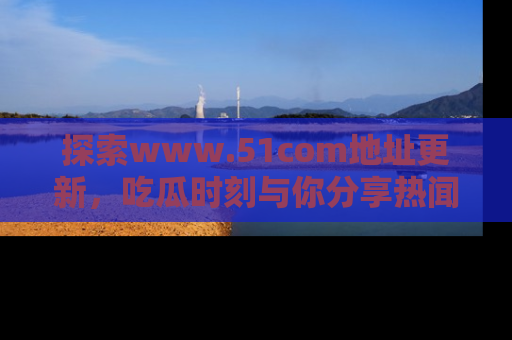 探索www.51com地址更新，吃瓜时刻与你分享热闻