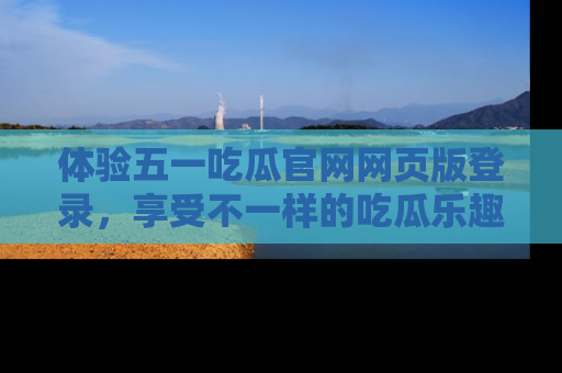体验五一吃瓜官网网页版登录，享受不一样的吃瓜乐趣与互动体验