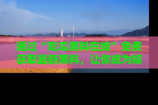 通过“吃瓜黑料在线”免费获取最新黑料，让你成为娱乐圈的内幕专家！