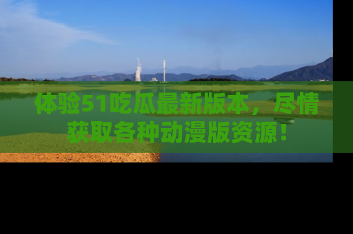 体验51吃瓜最新版本，尽情获取各种动漫版资源！