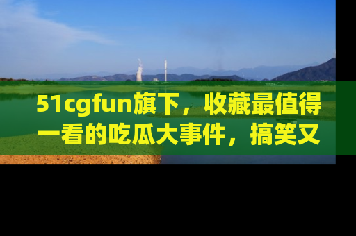 51cgfun旗下,收藏最值得一看的吃瓜大事件,搞笑又精彩!