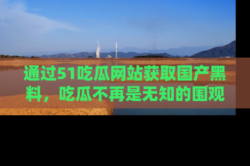 通过51吃瓜网站获取国产黑料，吃瓜不再是无知的围观者