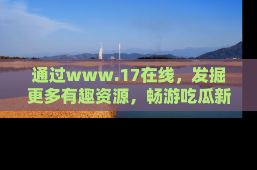 通过www.17在线，发掘更多有趣资源，畅游吃瓜新闻海洋
